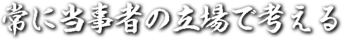 常に当事者の立場で考える