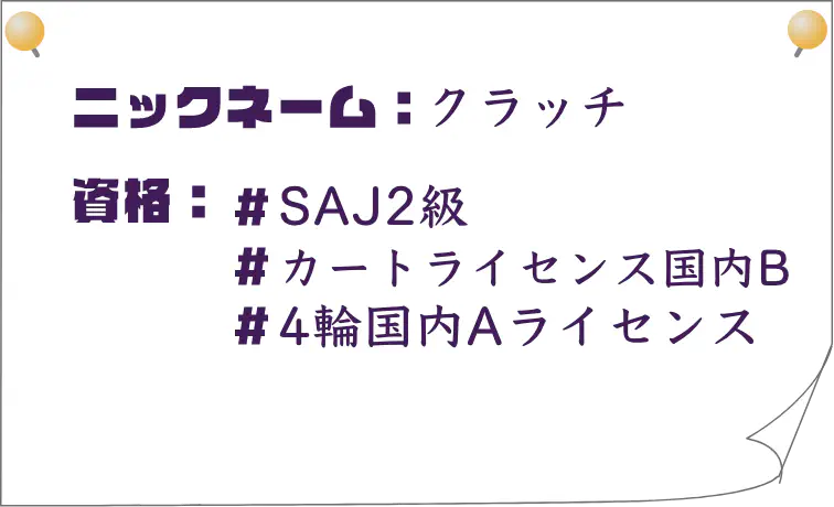 ニックネーム：クラッチ｜資格：SAJ2級、カートライセンス国内B、4輪国内Aライセンス