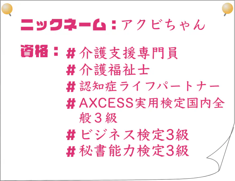 ニックネーム：あくびちゃん｜資格：介護支援専門員、介護福祉士、認知症ライフパートナー、AXCESS実用検定国内全般３級、ビジネス検定3級、秘書能力検定3級