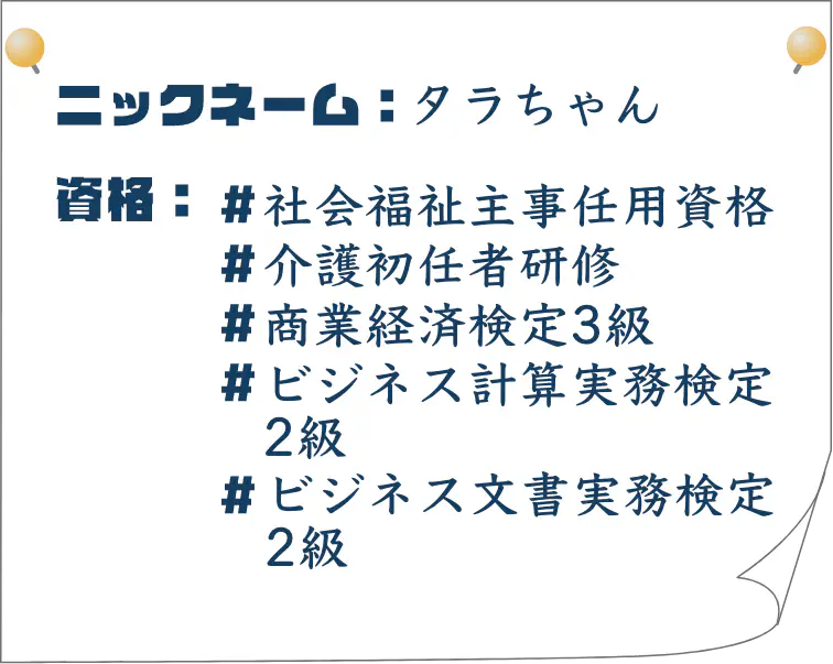 ニックネーム：タラちゃん｜資格：社会福祉主事任用資格、介護初任者研修、商業経済検定3級、ビジネス計算実務検定2級、ビジネス文書実務検定2級